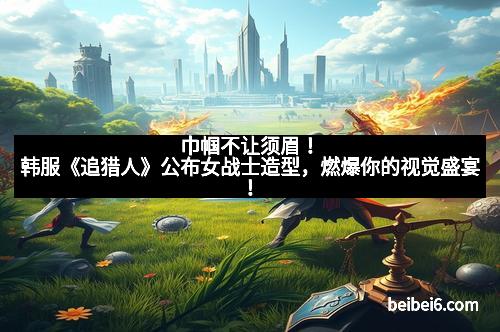 巾帼不让须眉！韩服《追猎人》公布女战士造型，燃爆你的视觉盛宴！